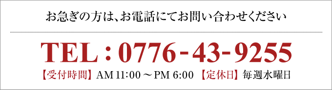 お急ぎの方は、お電話にてお問い合わせください。TEL:0776-57-0331【受付時間】AM11：00～PM6：00　【定休日】毎週水曜日